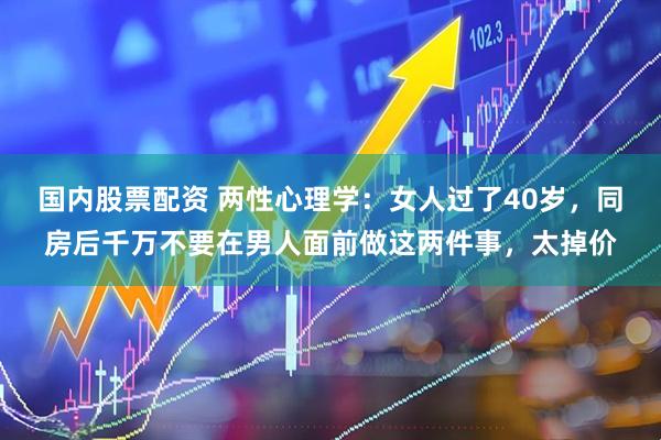 国内股票配资 两性心理学：女人过了40岁，同房后千万不要在男人面前做这两件事，太掉价